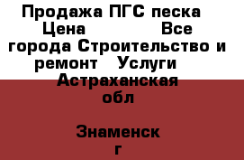 Продажа ПГС песка › Цена ­ 10 000 - Все города Строительство и ремонт » Услуги   . Астраханская обл.,Знаменск г.